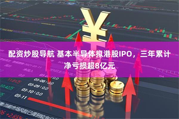 配资炒股导航 基本半导体拟港股IPO，三年累计净亏损超8亿元