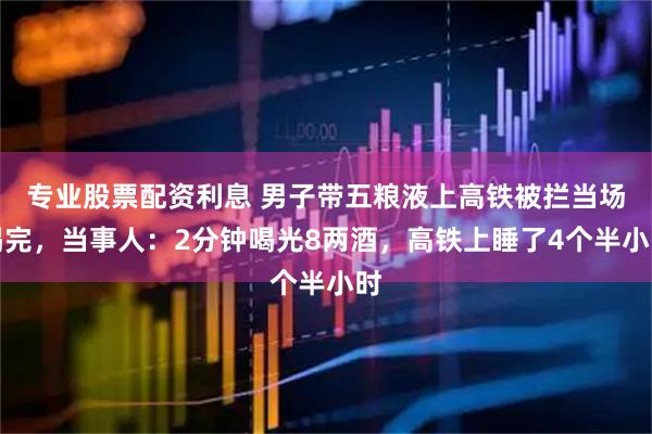 专业股票配资利息 男子带五粮液上高铁被拦当场喝完，当事人：2分钟喝光8两酒，高铁上睡了4个半小时
